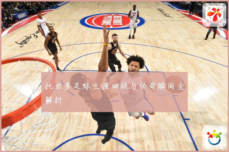 托尔多足球生涯回顾与传奇瞬间全解析