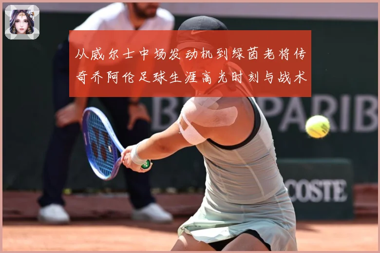 从威尔士中场发动机到绿茵老将传奇乔阿伦足球生涯高光时刻与战术价值全解析