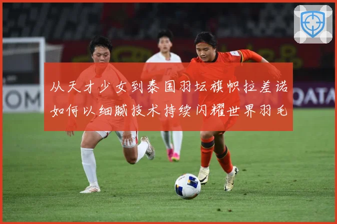 从天才少女到泰国羽坛旗帜拉差诺如何以细腻技术持续闪耀世界羽毛球赛场
