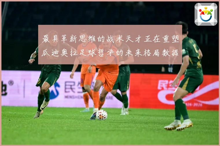 最具革新思维的战术天才正在重塑瓜迪奥拉足球哲学的未来格局数据研判