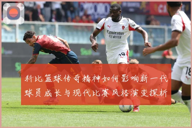 科比篮球传奇精神如何影响新一代球员成长与现代比赛风格演变探析解析