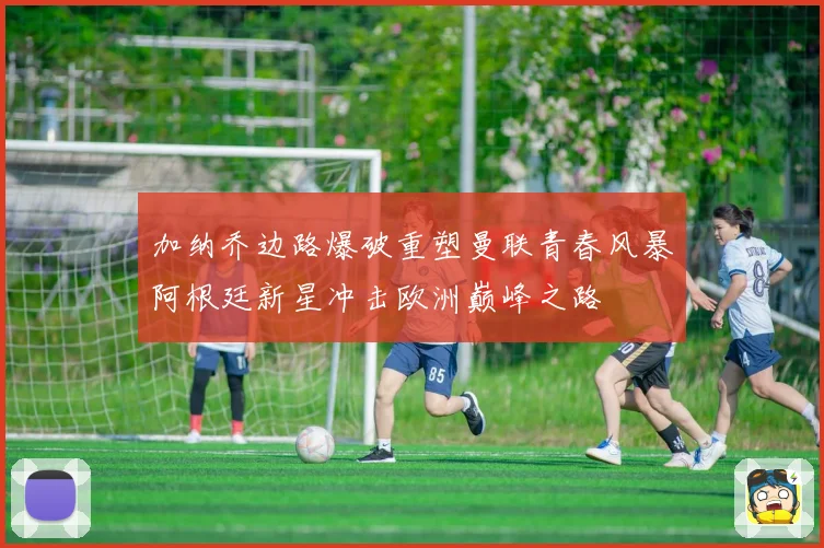 加纳乔边路爆破重塑曼联青春风暴阿根廷新星冲击欧洲巅峰之路