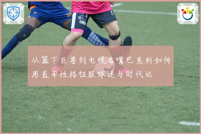 从篮下巨兽到电视名嘴巴克利如何用直率性格征服球迷与时代记
