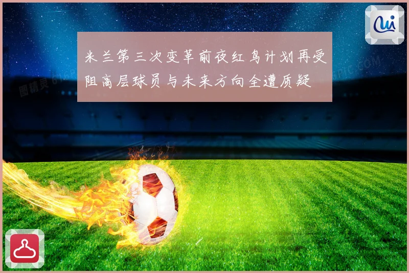 米兰第三次变革前夜红鸟计划再受阻高层球员与未来方向全遭质疑
