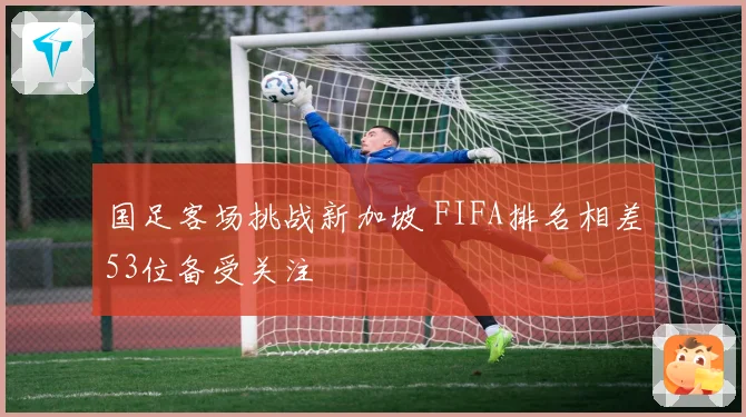 国足客场挑战新加坡 FIFA排名相差53位备受关注