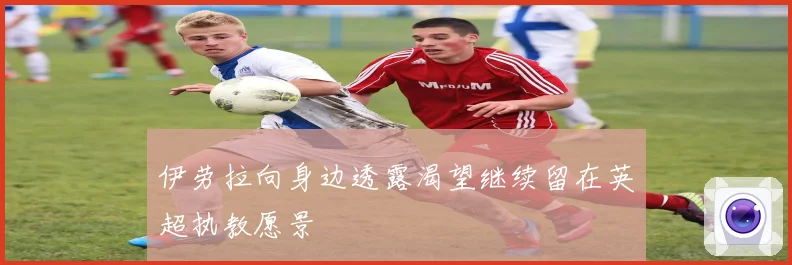 伊劳拉向身边透露渴望继续留在英超执教愿景