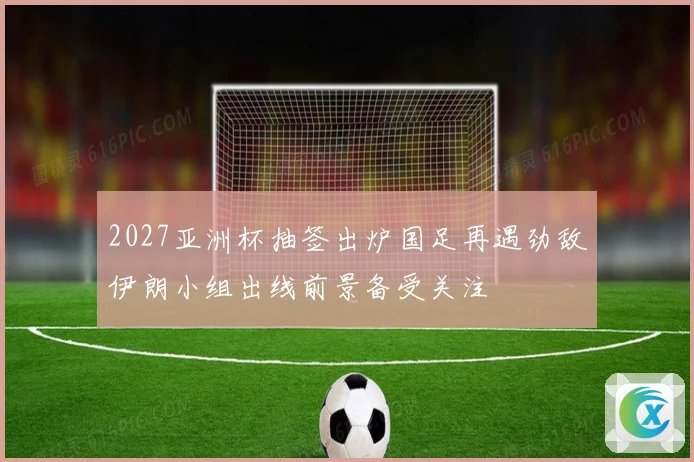 2027亚洲杯抽签出炉国足再遇劲敌伊朗小组出线前景备受关注
