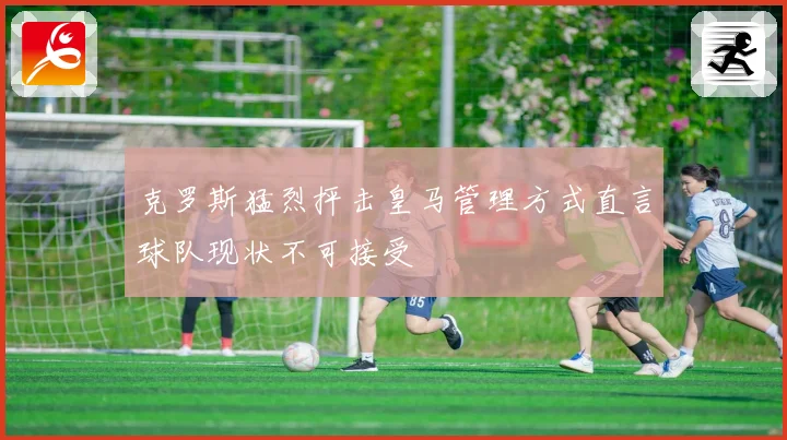 克罗斯猛烈抨击皇马管理方式直言球队现状不可接受