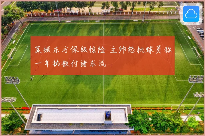 莱顿东方保级惊险 主帅怒批球员称一年执教付诸东流