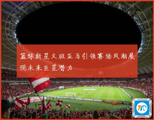 篮球新星文班亚马引领赛场风潮展现未来巨星潜力