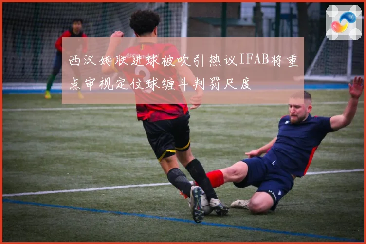 西汉姆联进球被吹引热议IFAB将重点审视定位球缠斗判罚尺度