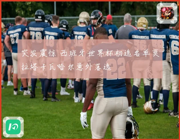 突发震惊 西班牙世界杯初选名单莫拉塔卡瓦哈尔意外落选