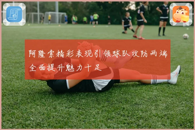阿隆索精彩表现引领球队攻防两端全面提升魅力十足